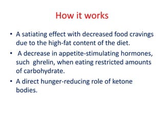How it works
• A satiating effect with decreased food cravings
due to the high-fat content of the diet.
• A decrease in appetite-stimulating hormones,
such ghrelin, when eating restricted amounts
of carbohydrate.
• A direct hunger-reducing role of ketone
bodies.
 