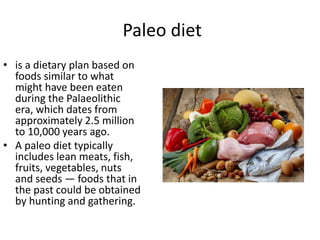 Paleo diet
• is a dietary plan based on
foods similar to what
might have been eaten
during the Palaeolithic
era, which dates from
approximately 2.5 million
to 10,000 years ago.
• A paleo diet typically
includes lean meats, fish,
fruits, vegetables, nuts
and seeds — foods that in
the past could be obtained
by hunting and gathering.
 