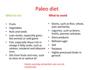 Paleo diet
What to eat
• Fruits
• Vegetables
• Nuts and seeds
• Lean meats, especially grass-
fed animals or wild game
• Fish, especially those rich in
omega-3 fatty acids, such as
salmon, mackerel and albacore
tuna
• Oils from fruits and nuts, such
as olive oil or walnut oil
What to avoid
• Grains, such as Rice, wheat,
oats and barley
• Legumes, such as beans,
lentils, peanuts and peas
• Dairy products
• Refined sugar
• Salt
• Potatoes
• Highly processed foods in
general
Calorie counting and portion sizes are not
emphasized.
 