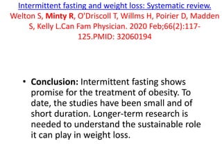 Intermittent fasting and weight loss: Systematic review.
Welton S, Minty R, O'Driscoll T, Willms H, Poirier D, Madden
S, Kelly L.Can Fam Physician. 2020 Feb;66(2):117-
125.PMID: 32060194
• Conclusion: Intermittent fasting shows
promise for the treatment of obesity. To
date, the studies have been small and of
short duration. Longer-term research is
needed to understand the sustainable role
it can play in weight loss.
 
