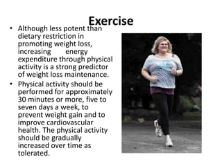 Exercise
• Although less potent than
dietary restriction in
promoting weight loss,
increasing energy
expenditure through physical
activity is a strong predictor
of weight loss maintenance.
• Physical activity should be
performed for approximately
30 minutes or more, five to
seven days a week, to
prevent weight gain and to
improve cardiovascular
health. The physical activity
should be gradually
increased over time as
tolerated.
 