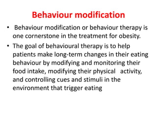 Behaviour modification
• Behaviour modification or behaviour therapy is
one cornerstone in the treatment for obesity.
• The goal of behavioural therapy is to help
patients make long-term changes in their eating
behaviour by modifying and monitoring their
food intake, modifying their physical activity,
and controlling cues and stimuli in the
environment that trigger eating
 