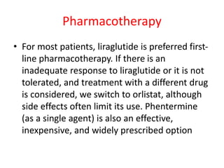 Pharmacotherapy
• For most patients, liraglutide is preferred first-
line pharmacotherapy. If there is an
inadequate response to liraglutide or it is not
tolerated, and treatment with a different drug
is considered, we switch to orlistat, although
side effects often limit its use. Phentermine
(as a single agent) is also an effective,
inexpensive, and widely prescribed option
 