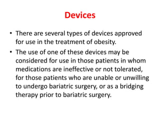 Devices
• There are several types of devices approved
for use in the treatment of obesity.
• The use of one of these devices may be
considered for use in those patients in whom
medications are ineffective or not tolerated,
for those patients who are unable or unwilling
to undergo bariatric surgery, or as a bridging
therapy prior to bariatric surgery.
 
