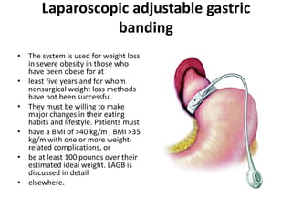 Laparoscopic adjustable gastric
banding
• The system is used for weight loss
in severe obesity in those who
have been obese for at
• least five years and for whom
nonsurgical weight loss methods
have not been successful.
• They must be willing to make
major changes in their eating
habits and lifestyle. Patients must
• have a BMI of >40 kg/m , BMI >35
kg/m with one or more weight-
related complications, or
• be at least 100 pounds over their
estimated ideal weight. LAGB is
discussed in detail
• elsewhere.
 