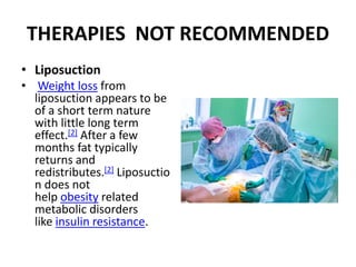 THERAPIES NOT RECOMMENDED
• Liposuction
• Weight loss from
liposuction appears to be
of a short term nature
with little long term
effect.[2] After a few
months fat typically
returns and
redistributes.[2] Liposuctio
n does not
help obesity related
metabolic disorders
like insulin resistance.
 