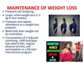 MAINTENANCE OF WEIGHT LOSS
 Frequent self weighing,
 Larger initial weight loss (> 2
kg in four weeks),
 Frequent and regular
attendance at a weight loss
program,
 Belief that their weight can
be controlled,
 Consumption of a reduced
calorie(eg, 1400 kcal/day)
low-calorie diet, regular
physical activity, and
participation in a lifestyle
intervention program
 