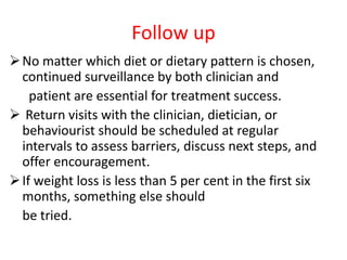 Follow up
No matter which diet or dietary pattern is chosen,
continued surveillance by both clinician and
patient are essential for treatment success.
 Return visits with the clinician, dietician, or
behaviourist should be scheduled at regular
intervals to assess barriers, discuss next steps, and
offer encouragement.
If weight loss is less than 5 per cent in the first six
months, something else should
be tried.
 