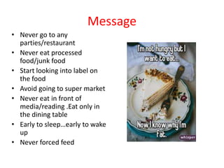 Message
• Never go to any
parties/restaurant
• Never eat processed
food/junk food
• Start looking into label on
the food
• Avoid going to super market
• Never eat in front of
media/reading .Eat only in
the dining table
• Early to sleep…early to wake
up
• Never forced feed
 