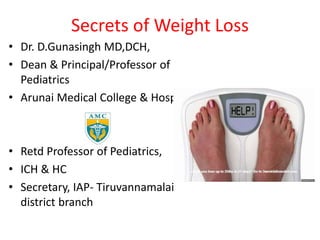 Secrets of Weight Loss
• Dr. D.Gunasingh MD,DCH,
• Dean & Principal/Professor of
Pediatrics
• Arunai Medical College & Hospital
• Retd Professor of Pediatrics,
• ICH & HC
• Secretary, IAP- Tiruvannamalai
district branch
 