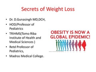 Secrets of Weight Loss
• Dr. D.Gunasingh MD,DCH,
• HOD/Professor of
Pediatrics
• TRIHMS(Tomo Riba
Institute of Health and
Medical Sciences )
• Retd Professor of
Pediatrics,
• Madras Medical College.
 