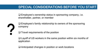 SPECIAL CONSIDERATIONS BEFORE YOU START
 Employee’s ownership status in sponsoring company, i.e.
shareholder, partner, or member
 Employee’s family relationship to owners of the sponsoring
company
 Travel requirements of the position
 Layoff of US workers in the same position within six months of
application
 Anticipated changes in position or work locations
 