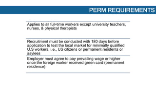 REGULAR PERM PROCESS
Applies to all full-time workers except university teachers,
nurses, & physical therapists
Recruitment must be conducted with 180 days before
application to test the local market for minimally qualified
U.S workers, i.e., US citizens or permanent residents or
asylees
Employer must agree to pay prevailing wage or higher
once the foreign worker received green card (permanent
residence)
PERM REQUIREMENTS
 