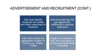 ADVERTISEMENT AND RECRUITMENT (CONT.)
Ads must identify
employer accurately
and direct responses to
employer
Ads must describe the
job opportunity
sufficiently to apprise
applicants
Ads must contain the
geographic location of
the job, e.g. Dallas,
Texas
Wage is not required in
ads, but must equal or
exceed prevailing wage
if included
 