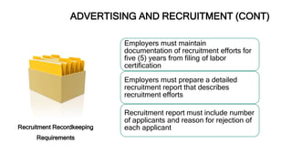 ADVERTISING AND RECRUITMENT (CONT)
Recruitment Recordkeeping
Requirements
Employers must maintain
documentation of recruitment efforts for
five (5) years from filing of labor
certification
Employers must prepare a detailed
recruitment report that describes
recruitment efforts
Recruitment report must include number
of applicants and reason for rejection of
each applicant
 