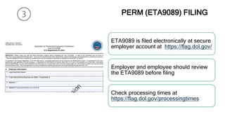 PERM (ETA9089) FILING
ETA9089 is filed electronically at secure
employer account at https://flag.dol.gov/
Employer and employee should review
the ETA9089 before filing
Check processing times at
https://flag.dol.gov/processingtimes
 