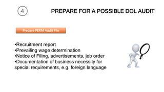 PREPARE FOR A POSSIBLE DOL AUDIT
•Recruitment log
•Recruitment report
•Prevailing wage determination
•Notice of Filing, advertisements, job order
•Documentation of business necessity for
special requirements, e.g. foreign language
Prepare PERM Audit File
 