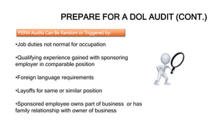 PREPARE FOR A DOL AUDIT (CONT.)
PERM Audits Can Be Random or Triggered by:
•Job duties not normal for occupation
•Qualifying experience gained with sponsoring
employer in comparable position
•Foreign language requirements
•Layoffs for same or similar position
•Sponsored employee owns part of business or has
family relationship with owner of business
 
