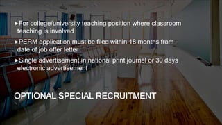 OPTIONAL SPECIAL RECRUITMENT
For college/university teaching position where classroom
teaching is involved
PERM application must be filed within 18 months from
date of job offer letter
Single advertisement in national print journal or 30 days
electronic advertisement
 