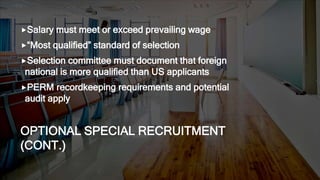 OPTIONAL SPECIAL RECRUITMENT
(CONT.)
Salary must meet or exceed prevailing wage
“Most qualified” standard of selection
Selection committee must document that foreign
national is more qualified than US applicants
PERM recordkeeping requirements and potential
audit apply
 
