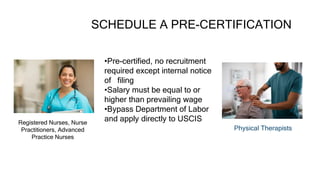 SCHEDULE A PRE-CERTIFICATION
 Registered Nurses, Nurse
Practitioners, Advanced
Practice Nurses
 Physical Therapists
•Pre-certified, no recruitment
required except internal notice
of filing
•Salary must be equal to or
higher than prevailing wage
•Bypass Department of Labor
and apply directly to USCIS
 