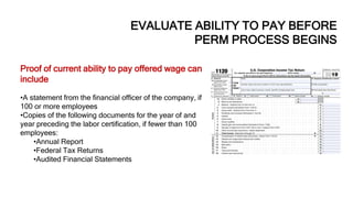 EVALUATE ABILITY TO PAY BEFORE
PERM PROCESS BEGINS
Proof of current ability to pay offered wage can
include:
•A statement from the financial officer of the company, if
100 or more employees
•Copies of the following documents for the year of and
year preceding the labor certification, if fewer than 100
employees:
•Annual Report
•Federal Tax Returns
•Audited Financial Statements
 