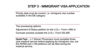 STEP 3 - IMMIGRANT VISA APPLICATION
Priority date must be current, i.e. immigrant visa number
available in the EB category
Two processing options:
Adjustment of Status petition (in the U.S.) - Form I-485 or
Consular process (outside the U.S.) - Form DS-260
Quick Fact – J-1 Waiver Physicians must complete three-
year medical service before applying for immigrant visa, but
the PERM and I-140 petitions can be filed during the
medical service.
 
