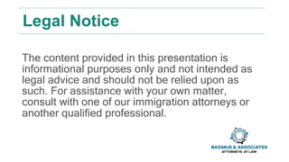 Legal Notice
The content provided in this presentation is
informational purposes only and not intended as
legal advice and should not be relied upon as
such. For assistance with your own matter,
consult with one of our immigration attorneys or
another qualified professional.
 
