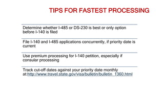 TIPS FOR FASTEST PROCESSING
Determine whether I-485 or DS-230 is best or only option
before I-140 is filed
File I-140 and I-485 applications concurrently, if priority date is
current
Use premium processing for I-140 petition, especially if
consular processing
Track cut-off dates against your priority date monthly
at:http://www.travel.state.gov/visa/bulletin/bulletin_1360.html
 