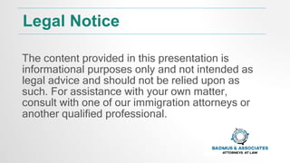 Legal Notice
The content provided in this presentation is
informational purposes only and not intended as
legal advice and should not be relied upon as
such. For assistance with your own matter,
consult with one of our immigration attorneys or
another qualified professional.
 