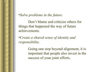 Solve problems in the future. Don’t blame and criticize others for  things that happened the way of future  achievements. Create a shared sense of identity and responsibility. Going one step beyond alignment, it is  important that people also invest in the  success of your joint efforts. 