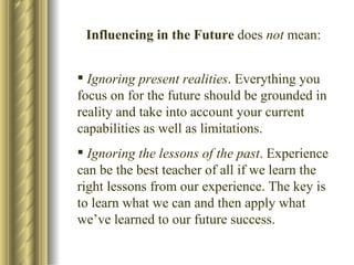 Influencing in the Future  does  not  mean: Ignoring present realities . Everything you focus on for the future should be grounded in reality and take into account your current capabilities as well as limitations. Ignoring the lessons of the past . Experience can be the best teacher of all if we learn the right lessons from our experience. The key is to learn what we can and then apply what we’ve learned to our future success. 