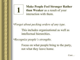 Make People Feel Stronger Rather than Weaker  as a result of your interaction with them. Forget about pecking orders of any type. This includes organisational as well as  intellectual hierarchies. Recognize people’s strengths. Focus on what people bring to the party,  not what they leave home. 1 Cont… 