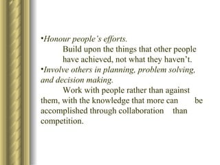 Honour people’s efforts. Build upon the things that other people  have achieved, not what they haven’t. Involve others in planning, problem solving, and decision making. Work with people rather than against  them, with the knowledge that more can  be accomplished through collaboration  than competition. 