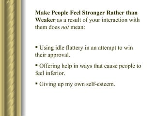Make People Feel Stronger Rather than Weaker  as a result of your interaction with them does  not  mean: Using idle flattery in an attempt to win their approval. Offering help in ways that cause people to feel inferior. Giving up my own self-esteem. 
