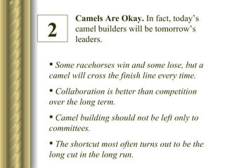 Camels Are Okay.  In fact, today’s camel builders will be tomorrow’s leaders. 2 Some racehorses win and some lose, but a camel will cross the finish line every time. Collaboration is better than competition over the long term. Camel building should not be left only to committees. The shortcut most often turns out to be the long cut in the long run. 