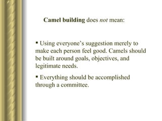 Camel building  does  not  mean: Using everyone’s suggestion merely to make each person feel good. Camels should be built around goals, objectives, and legitimate needs. Everything should be accomplished through a committee. 