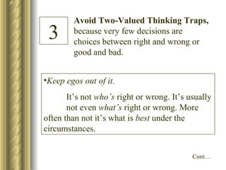 Avoid Two-Valued Thinking Traps,  because very few decisions are choices between right and wrong or good and bad. 3 Keep egos out of it. It’s not  who’s  right or wrong. It’s usually  not even  what’s  right or wrong. More  often than not it’s what is  best  under the  circumstances. Cont… 