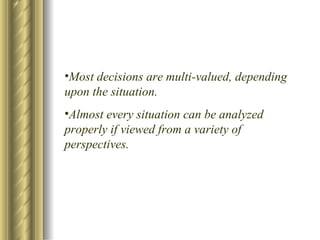 Most decisions are multi-valued, depending upon the situation. Almost every situation can be analyzed properly if viewed from a variety of perspectives. 
