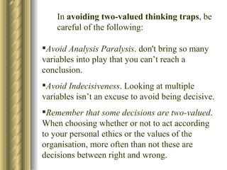 In  avoiding two-valued thinking traps , be careful of the following: Avoid Analysis Paralysis . don't bring so many variables into play that you can’t reach a conclusion. Avoid Indecisiveness . Looking at multiple variables isn’t an excuse to avoid being decisive. Remember that some decisions are two-valued . When choosing whether or not to act according to your personal ethics or the values of the organisation, more often than not these are decisions between right and wrong. 