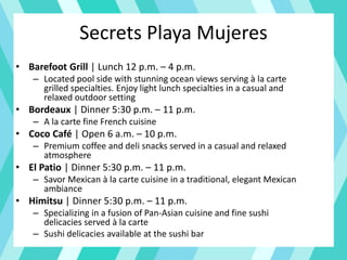 Secrets Playa Mujeres
• Barefoot Grill | Lunch 12 p.m. – 4 p.m.
– Located pool side with stunning ocean views serving à la carte
grilled specialties. Enjoy light lunch specialties in a casual and
relaxed outdoor setting
• Bordeaux | Dinner 5:30 p.m. – 11 p.m.
– A la carte fine French cuisine
• Coco Café | Open 6 a.m. – 10 p.m.
– Premium coffee and deli snacks served in a casual and relaxed
atmosphere
• El Patio | Dinner 5:30 p.m. – 11 p.m.
– Savor Mexican à la carte cuisine in a traditional, elegant Mexican
ambiance
• Himitsu | Dinner 5:30 p.m. – 11 p.m.
– Specializing in a fusion of Pan-Asian cuisine and fine sushi
delicacies served à la carte
– Sushi delicacies available at the sushi bar
 