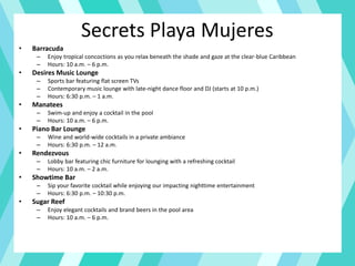 Secrets Playa Mujeres
• Barracuda
– Enjoy tropical concoctions as you relax beneath the shade and gaze at the clear-blue Caribbean
– Hours: 10 a.m. – 6 p.m.
• Desires Music Lounge
– Sports bar featuring flat screen TVs
– Contemporary music lounge with late-night dance floor and DJ (starts at 10 p.m.)
– Hours: 6:30 p.m. – 1 a.m.
• Manatees
– Swim-up and enjoy a cocktail in the pool
– Hours: 10 a.m. – 6 p.m.
• Piano Bar Lounge
– Wine and world-wide cocktails in a private ambiance
– Hours: 6:30 p.m. – 12 a.m.
• Rendezvous
– Lobby bar featuring chic furniture for lounging with a refreshing cocktail
– Hours: 10 a.m. – 2 a.m.
• Showtime Bar
– Sip your favorite cocktail while enjoying our impacting nighttime entertainment
– Hours: 6:30 p.m. – 10:30 p.m.
• Sugar Reef
– Enjoy elegant cocktails and brand beers in the pool area
– Hours: 10 a.m. – 6 p.m.
 