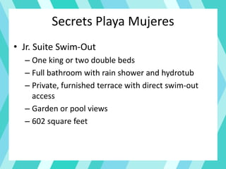 Secrets Playa Mujeres
• Jr. Suite Swim-Out
– One king or two double beds
– Full bathroom with rain shower and hydrotub
– Private, furnished terrace with direct swim-out
access
– Garden or pool views
– 602 square feet
 