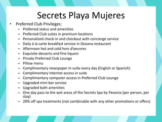 Secrets Playa Mujeres
• Preferred Club Privileges:
– Preferred status and amenities
– Preferred Club suites in premium locations
– Personalized check-in and checkout with concierge service
– Daily à la carte breakfast service in Oceana restaurant
– Afternoon hot and cold hors d’oeuvres
– Exquisite desserts and fine liquors
– Private Preferred Club Lounge
– Pillow menu
– Complimentary newspaper in suite every day (English or Spanish)
– Complimentary Internet access in suite
– Complimentary computer access in Preferred Club Lounge
– Upgraded mini-bar service
– Upgraded bath amenities
– One day pass to the wet areas of the Secrets Spa by Pevonia (per person, per
stay)
– 20% off spa treatments (not combinable with any other promotions or offers)
 