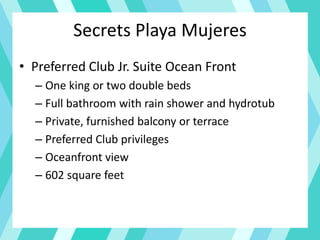 Secrets Playa Mujeres
• Preferred Club Jr. Suite Ocean Front
– One king or two double beds
– Full bathroom with rain shower and hydrotub
– Private, furnished balcony or terrace
– Preferred Club privileges
– Oceanfront view
– 602 square feet
 