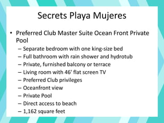 Secrets Playa Mujeres
• Preferred Club Master Suite Ocean Front Private
Pool
– Separate bedroom with one king-size bed
– Full bathroom with rain shower and hydrotub
– Private, furnished balcony or terrace
– Living room with 46' flat screen TV
– Preferred Club privileges
– Oceanfront view
– Private Pool
– Direct access to beach
– 1,162 square feet
 