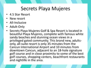 Secrets Playa Mujeres
• 4.5 Star Resort
• New resort
• All-Inclusive
• Adult-Only
• Secrets Playa Mujeres Golf & Spa Resort is located in
beautiful Playa Mujeres, complete with famous white
sandy beaches and stunning ocean views in a
privileged gated community. This brand new, adults-
only, all-suite resort is only 35 minutes from the
Cancun International Airport and 10 minutes from
downtown Cancun, adjacent to an 18-hole signature
golf course and in close proximity to some of the best
golf courses, shopping centers, beachfront restaurants
and nightlife in the area.
 