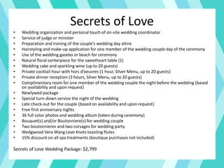 Secrets of Love
• Wedding organization and personal touch of on-site wedding coordinator
• Service of judge or minister
• Preparation and ironing of the couple’s wedding day attire
• Hairstyling and make-up application for one member of the wedding couple day of the ceremony
• Use of the wedding gazebo or beach for ceremony
• Natural floral centerpiece for the sweetheart table (1)
• Wedding cake and sparkling wine (up to 20 guests)
• Private cocktail hour with hors d’oeuvres (1 hour, Silver Menu, up to 20 guests)
• Private dinner reception (3 hours, Silver Menu, up to 20 guests)
• Complimentary room for one member of the wedding couple the night before the wedding (based
on availability and upon request)
• Newlywed package
• Special turn-down service the night of the wedding
• Late check-out for the couple (based on availability and upon request)
• Free first anniversary nights
• 36 full color photos and wedding album (taken during ceremony)
• Bouquet(s) and/or Boutonniere(s) for wedding couple
• Two boutonnieres and two corsages for wedding party
• Wedgwood Vera Wang Love Knots toasting flutes
• 15% discount on all spa treatments (boutique purchases not included)
Secrets of Love Wedding Package: $2,799
 