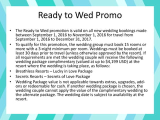 Ready to Wed Promo
• The Ready to Wed promotion is valid on all new wedding bookings made
between September 1, 2016 to November 1, 2016 for travel from
September 1, 2016 to December 31, 2017.
• To qualify for this promotion, the wedding group must book 15 rooms or
more with a 3-night minimum per room. Weddings must be booked at
least 30 days prior to travel (unless otherwise approved by the resort). If
all requirements are met the wedding couple will receive the following
wedding package complimentary (valued at up to $4,199 USD) at the
resort where the wedding is taking place, as follows:
• Breathless Resorts – Lucky in Love Package
• Secrets Resorts – Secrets of Love Package
• Wedding Package value is not applicable towards extras, upgrades, add-
ons or redeemable for cash. If another wedding package is chosen, the
wedding couple cannot apply the value of the complimentary wedding to
the alternate package. The wedding date is subject to availability at the
resort.
 