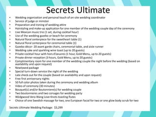 Secrets Ultimate
• Wedding organization and personal touch of on-site wedding coordinator
• Service of judge or minister
• Preparation and ironing of wedding attire
• Hairstyling and make-up application for one member of the wedding couple day of the ceremony
• Live Mexican music trio (1 set, during cocktail hour)
• Use of the wedding gazebo or beach for ceremony
• Natural floral centerpiece for the sweetheart table (1)
• Natural floral centerpiece for ceremonial table (1)
• Gazebo décor- 20 avant garde chairs, ceremonial table, and aisle runner
• Wedding cake and sparkling wine toast (up to 20 guests)
• Private cocktail hour with hors d’oeuvres (1 hour, Gold Menu, up to 20 guests)
• Private dinner reception (3 hours, Gold Menu, up to 20 guests)
• Complimentary room for one member of the wedding couple the night before the wedding (based on
availability and upon request)
• Newlywed package
• Special turn-down service the night of the wedding
• Late check-out for the couple (based on availability and upon request)
• Free first anniversary nights
• 50 full color photos taken during the ceremony and wedding album
• Video of ceremony (30 minutes)
• Bouquet(s) and/or Boutonniere(s) for wedding couple
• Two boutonnieres and two corsages for wedding party
• Wedgwood Vera Wang Love Knots toasting flutes
• Choice of one Swedish massage for two, one European facial for two or one glow body scrub for two
Secrets Ultimate Wedding Package: $3,299
 